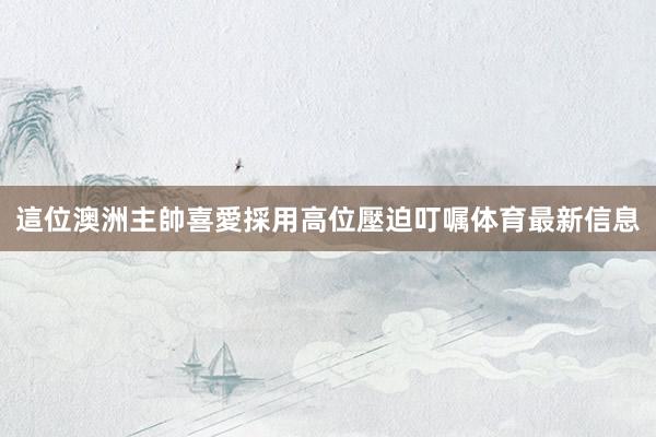 這位澳洲主帥喜愛採用高位壓迫叮嘱体育最新信息