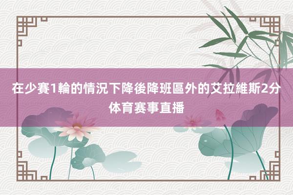 在少賽1輪的情況下降後降班區外的艾拉維斯2分体育赛事直播