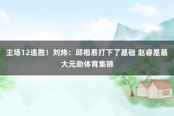 主场12连胜！刘炜：邱相易打下了基础 赵睿是最大元勋体育集锦