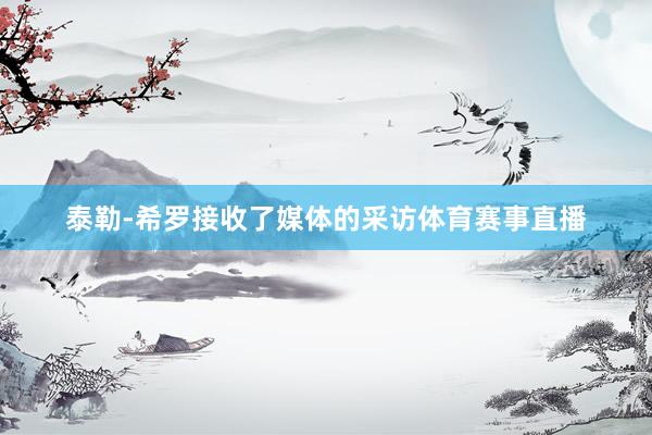 泰勒-希罗接收了媒体的采访体育赛事直播