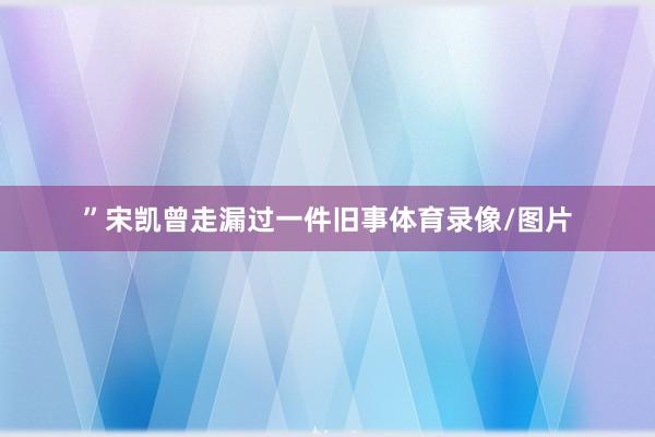 ”宋凯曾走漏过一件旧事体育录像/图片