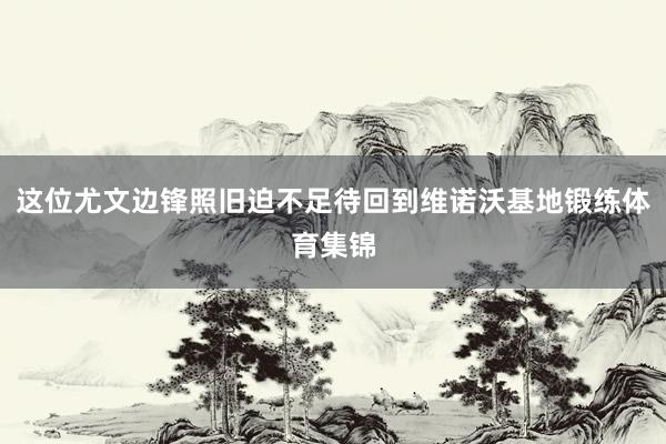 这位尤文边锋照旧迫不足待回到维诺沃基地锻练体育集锦