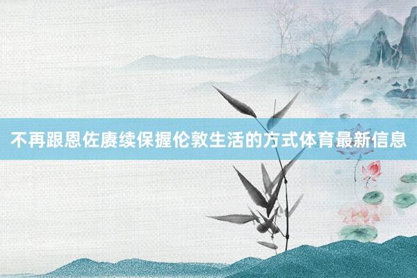 不再跟恩佐赓续保握伦敦生活的方式体育最新信息