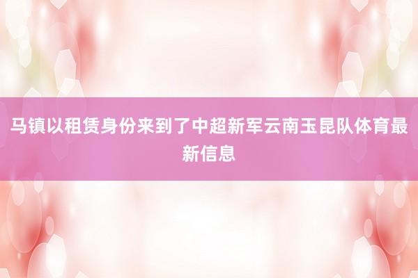 马镇以租赁身份来到了中超新军云南玉昆队体育最新信息
