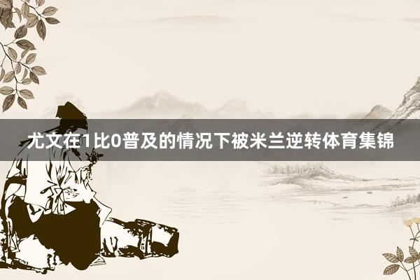 尤文在1比0普及的情况下被米兰逆转体育集锦