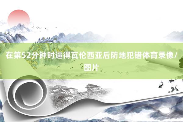 在第52分钟时逼得瓦伦西亚后防地犯错体育录像/图片