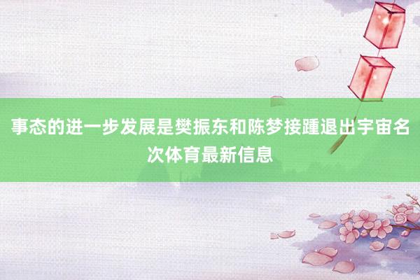 事态的进一步发展是樊振东和陈梦接踵退出宇宙名次体育最新信息