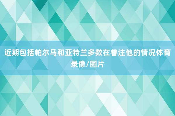 近期包括帕尔马和亚特兰多数在眷注他的情况体育录像/图片