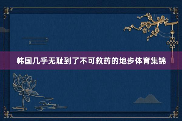 韩国几乎无耻到了不可救药的地步体育集锦