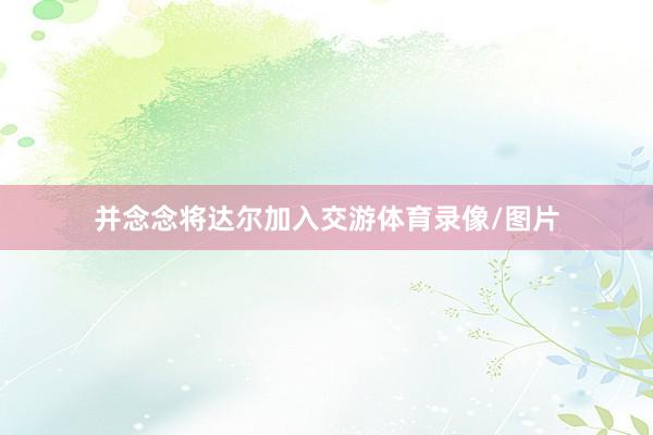并念念将达尔加入交游体育录像/图片