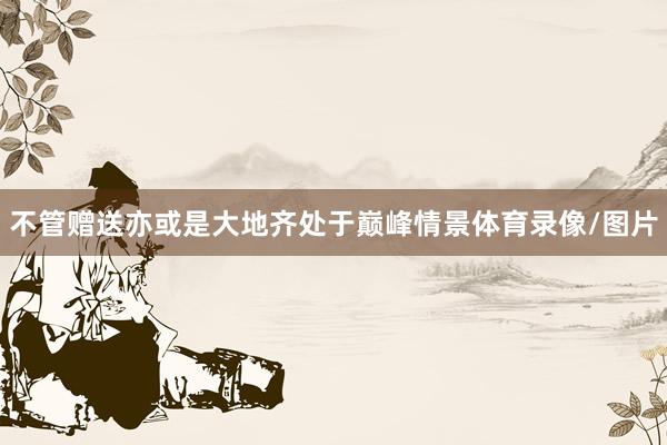 不管赠送亦或是大地齐处于巅峰情景体育录像/图片