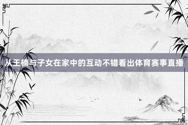 从王楠与子女在家中的互动不错看出体育赛事直播