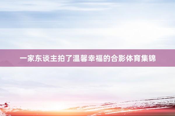 一家东谈主拍了温馨幸福的合影体育集锦