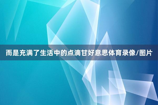 而是充满了生活中的点滴甘好意思体育录像/图片