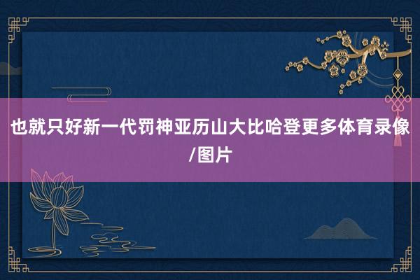 也就只好新一代罚神亚历山大比哈登更多体育录像/图片