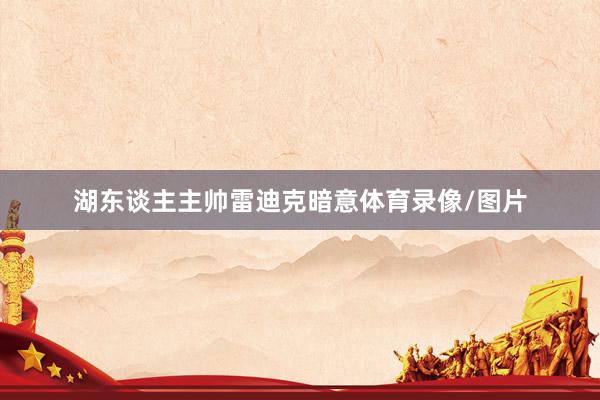 湖东谈主主帅雷迪克暗意体育录像/图片