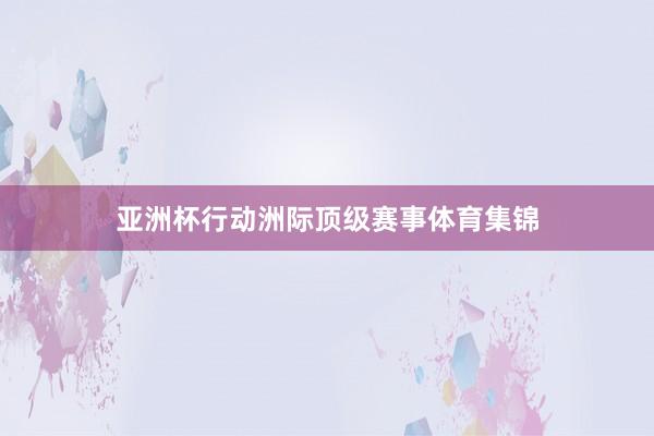 亚洲杯行动洲际顶级赛事体育集锦