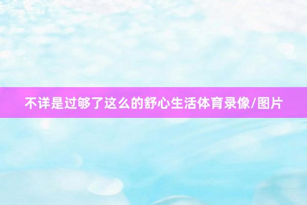 不详是过够了这么的舒心生活体育录像/图片