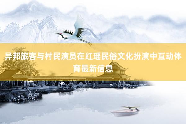 异邦旅客与村民演员在红瑶民俗文化扮演中互动体育最新信息