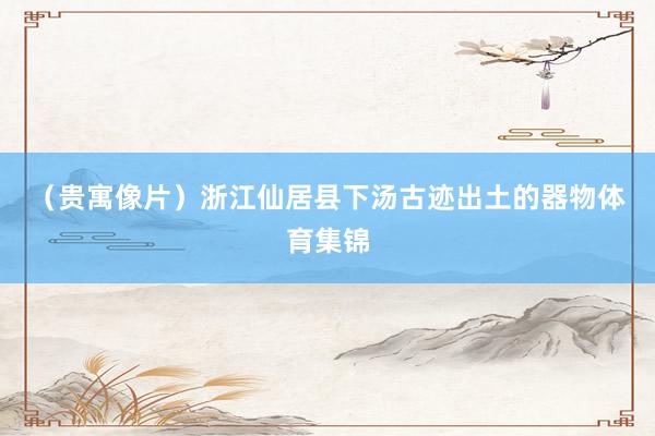 （贵寓像片）　　浙江仙居县下汤古迹出土的器物体育集锦