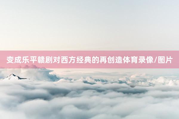 变成乐平赣剧对西方经典的再创造体育录像/图片