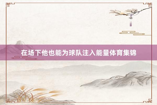 在场下他也能为球队注入能量体育集锦