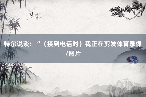 特尔说谈：“（接到电话时）我正在剪发体育录像/图片