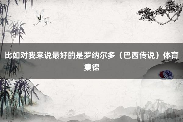 比如对我来说最好的是罗纳尔多（巴西传说）体育集锦