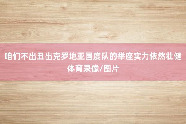 咱们不出丑出克罗地亚国度队的举座实力依然壮健体育录像/图片