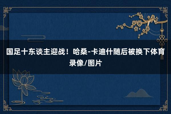 国足十东谈主迎战！哈桑-卡迪什随后被换下体育录像/图片