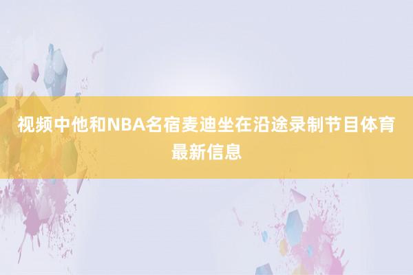 视频中他和NBA名宿麦迪坐在沿途录制节目体育最新信息