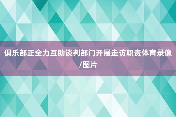 俱乐部正全力互助谈判部门开展走访职责体育录像/图片