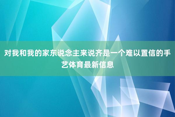 对我和我的家东说念主来说齐是一个难以置信的手艺体育最新信息