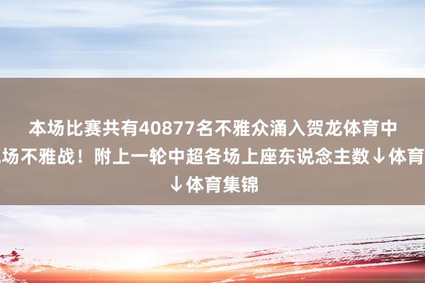 本场比赛共有40877名不雅众涌入贺龙体育中心现场不雅战!附上一轮中超各场上座东说念主数↓体育集锦
