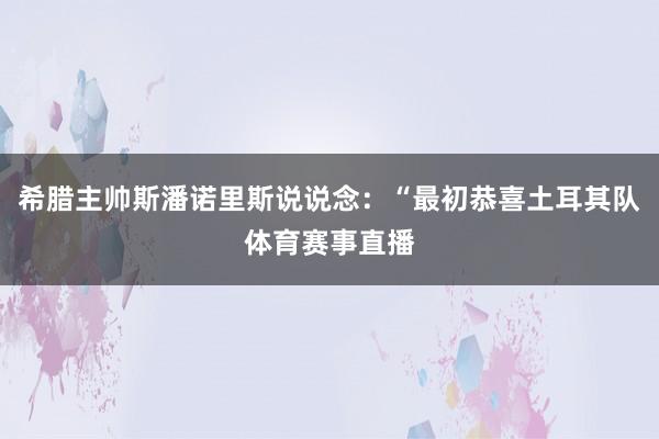 希腊主帅斯潘诺里斯说说念：“最初恭喜土耳其队体育赛事直播