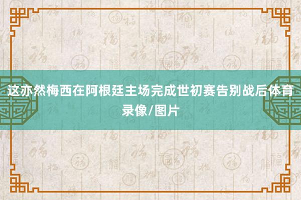 这亦然梅西在阿根廷主场完成世初赛告别战后体育录像/图片