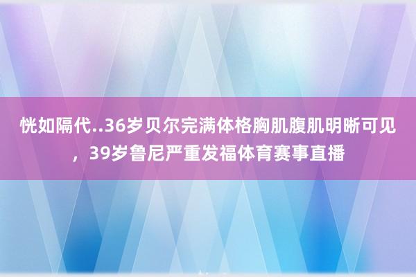 恍如隔代..36岁贝尔完满体格胸肌腹肌明晰可见，39岁鲁尼严重发福体育赛事直播