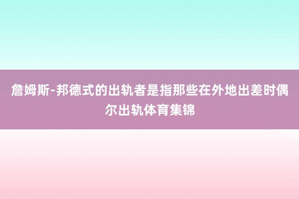 詹姆斯-邦德式的出轨者是指那些在外地出差时偶尔出轨体育集锦
