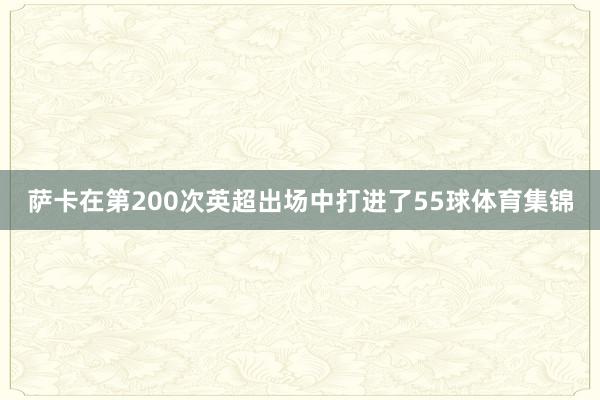 萨卡在第200次英超出场中打进了55球体育集锦