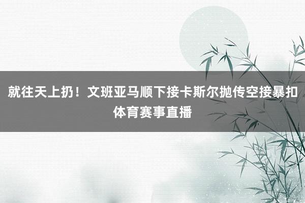 就往天上扔！文班亚马顺下接卡斯尔抛传空接暴扣体育赛事直播