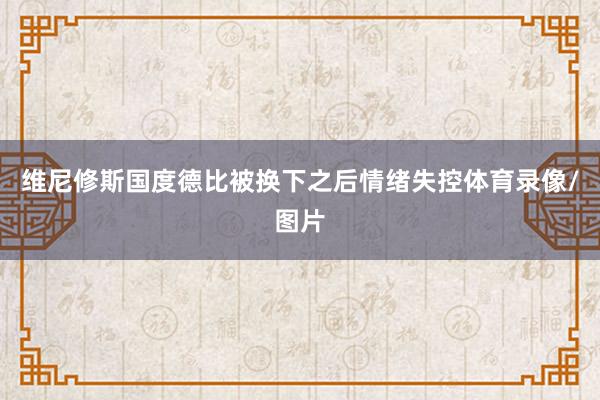 维尼修斯国度德比被换下之后情绪失控体育录像/图片