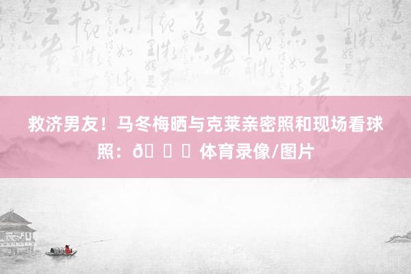 救济男友!马冬梅晒与克莱亲密照和现场看球照:💛体育录像/图片