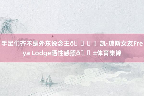 手足们齐不是外东说念主😍!凯·琼斯女友Freya Lodge晒性感照🍱体育集锦