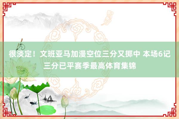 很淡定!文班亚马加漫空位三分又掷中 本场6记三分已平赛季最高体育集锦