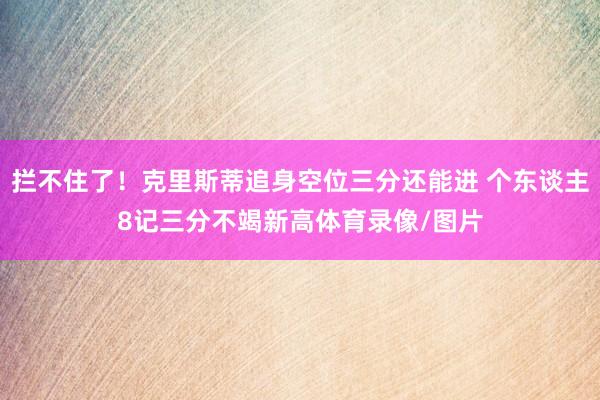 拦不住了！克里斯蒂追身空位三分还能进 个东谈主8记三分不竭新高体育录像/图片