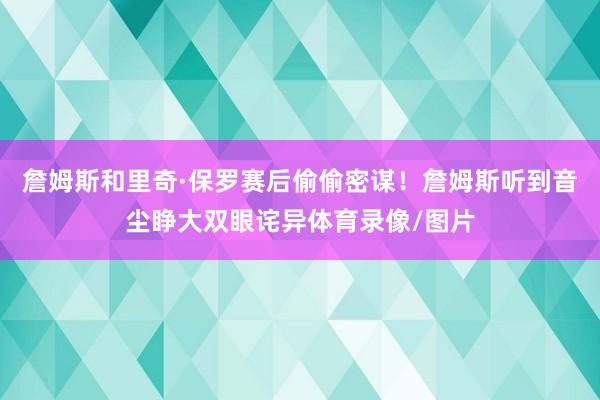 詹姆斯和里奇·保罗赛后偷偷密谋!詹姆斯听到音尘睁大双眼诧异体育录像/图片